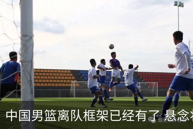 中国男篮离队框架已经有了 悬念将保持到最后